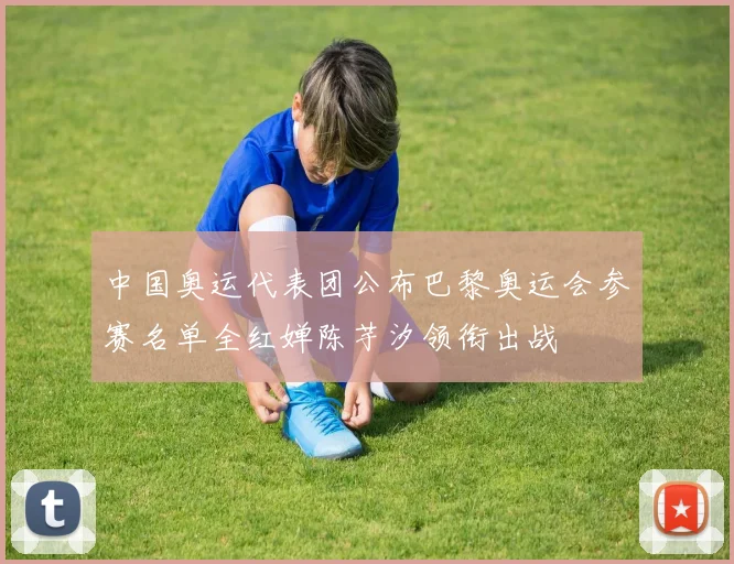 中国奥运代表团公布巴黎奥运会参赛名单全红婵陈芋汐领衔出战