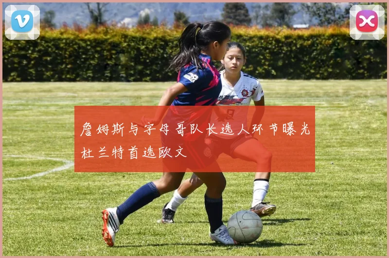 詹姆斯与字母哥队长选人环节曝光杜兰特首选欧文