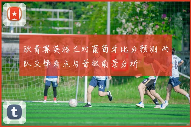欧青赛英格兰对葡萄牙比分预测 两队交锋看点与晋级前景分析