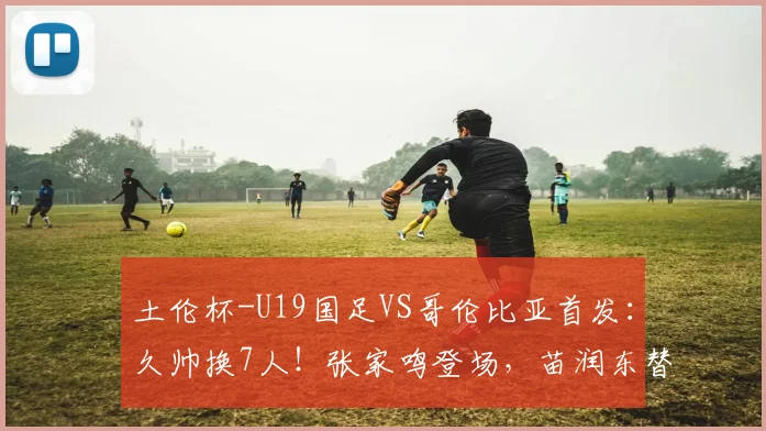 土伦杯-U19国足VS哥伦比亚首发：久帅换7人！张家鸣登场，苗润东替补