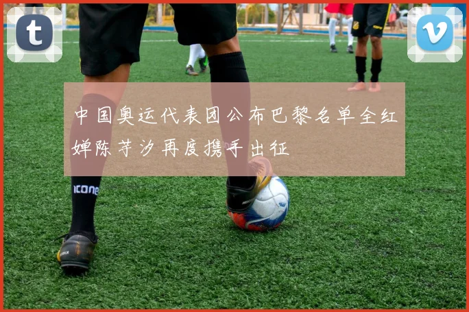 中国奥运代表团公布巴黎名单全红婵陈芋汐再度携手出征