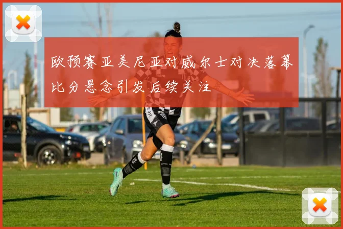 欧预赛亚美尼亚对威尔士对决落幕比分悬念引发后续关注
