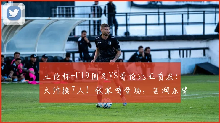 土伦杯-U19国足VS哥伦比亚首发：久帅换7人！张家鸣登场，苗润东替补