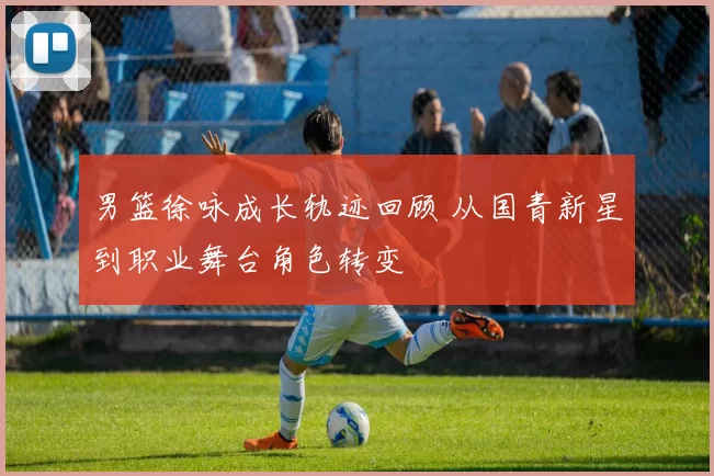 男篮徐咏成长轨迹回顾 从国青新星到职业舞台角色转变