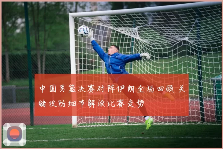 中国男篮决赛对阵伊朗全场回顾 关键攻防细节解读比赛走势