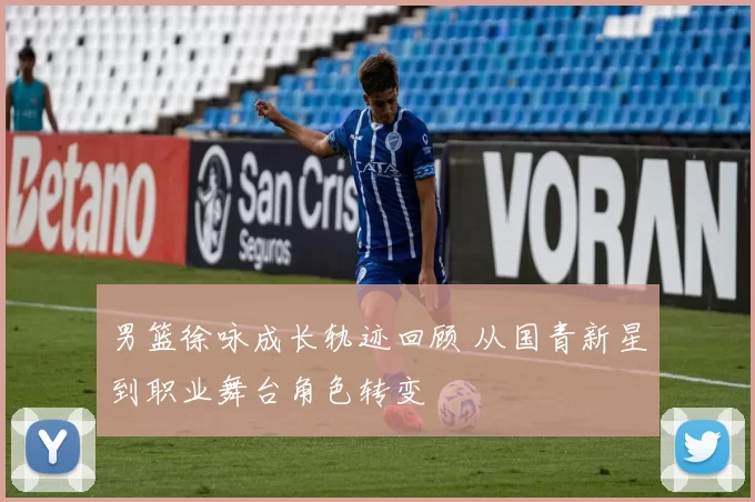 男篮徐咏成长轨迹回顾 从国青新星到职业舞台角色转变