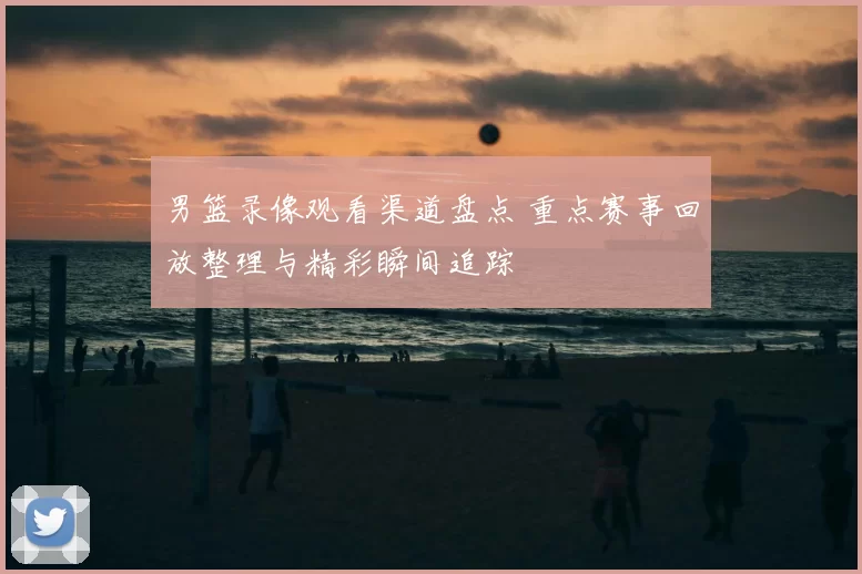 男篮录像观看渠道盘点 重点赛事回放整理与精彩瞬间追踪
