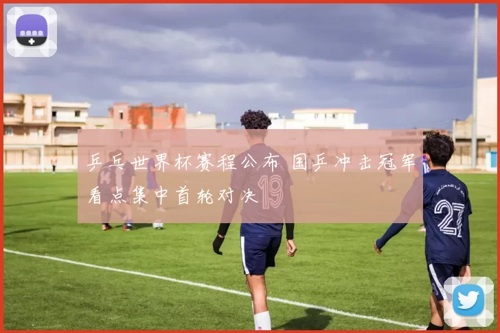 乒乓世界杯赛程公布 国乒冲击冠军看点集中首轮对决