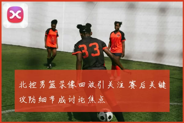 北控男篮录像回放引关注 赛后关键攻防细节成讨论焦点