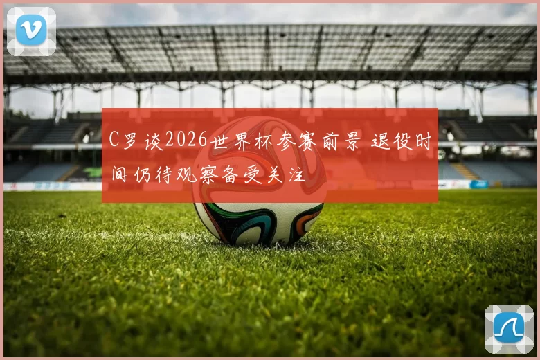 C罗谈2026世界杯参赛前景 退役时间仍待观察备受关注
