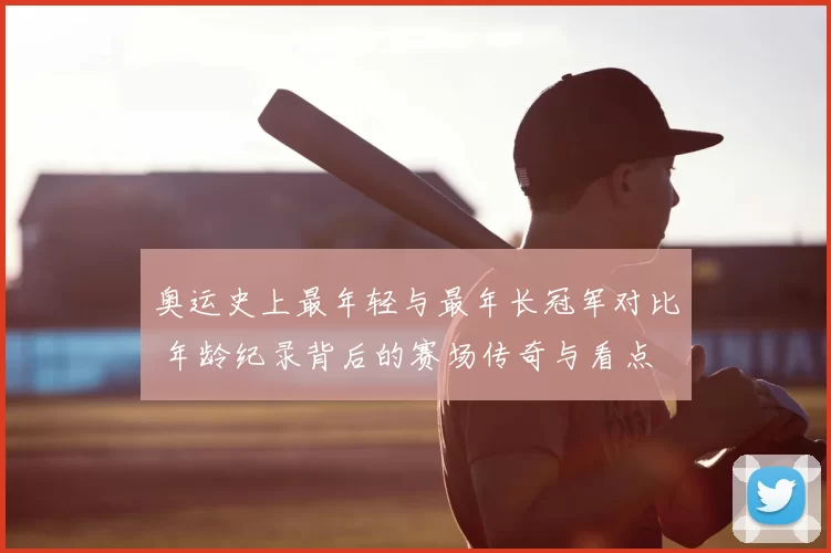 奥运史上最年轻与最年长冠军对比 年龄纪录背后的赛场传奇与看点