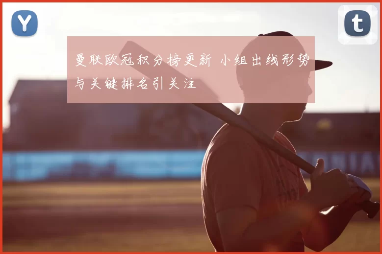 曼联欧冠积分榜更新 小组出线形势与关键排名引关注