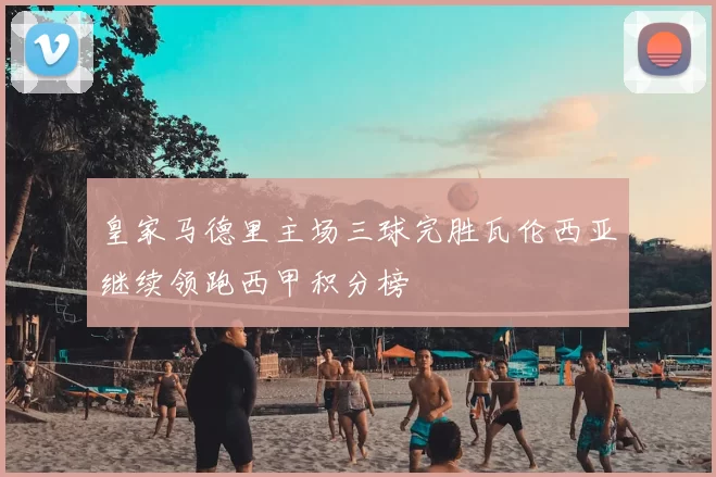 皇家马德里主场三球完胜瓦伦西亚继续领跑西甲积分榜
