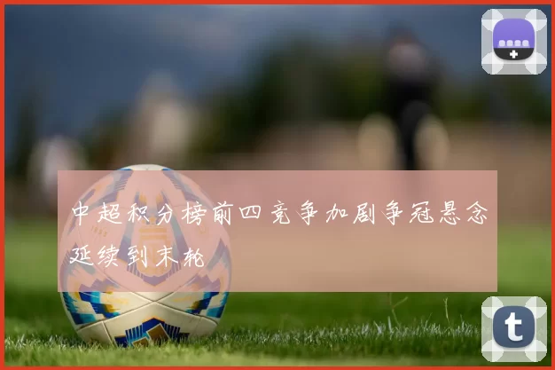 中超积分榜前四竞争加剧争冠悬念延续到末轮