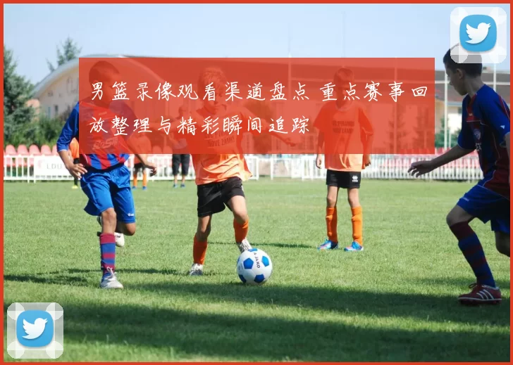 男篮录像观看渠道盘点 重点赛事回放整理与精彩瞬间追踪