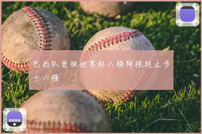 巴西队晋级世界杯八强阿根廷止步十六强
