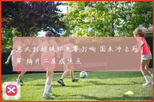 意大利超级杯决赛打响 国米冲击冠军 梅开二度成焦点