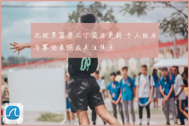 北控男篮廖三宁简历更新 个人经历与赛场表现成关注焦点