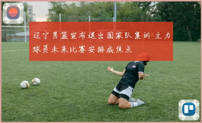 辽宁男篮宣布退出国家队集训 主力球员未来比赛安排成焦点