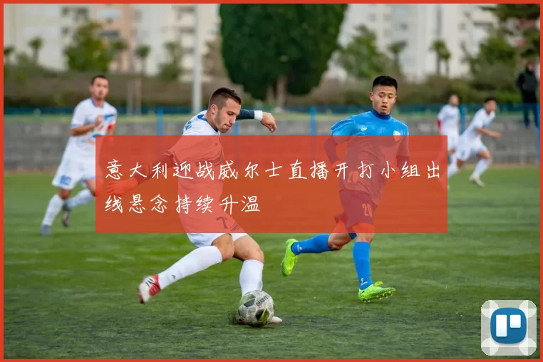 意大利迎战威尔士直播开打小组出线悬念持续升温