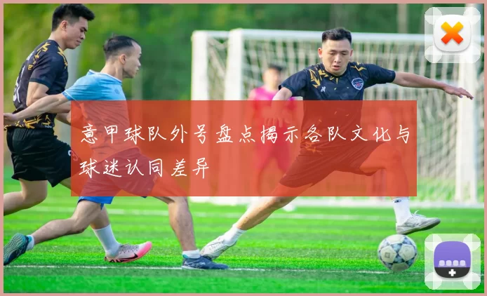 意甲球队外号盘点揭示各队文化与球迷认同差异