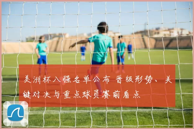 美洲杯八强名单公布 晋级形势、关键对决与重点球员赛前看点