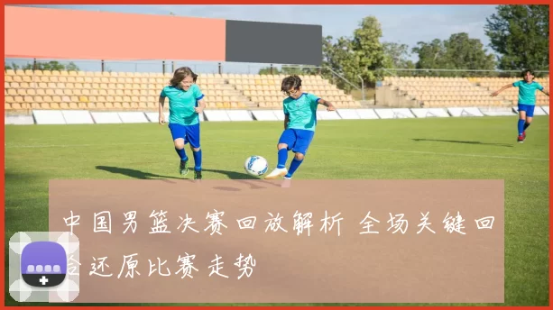 中国男篮决赛回放解析 全场关键回合还原比赛走势