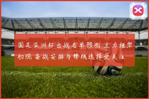 国足亚洲杯出战名单预测 主力框架初现 备战安排与锋线选择受关注