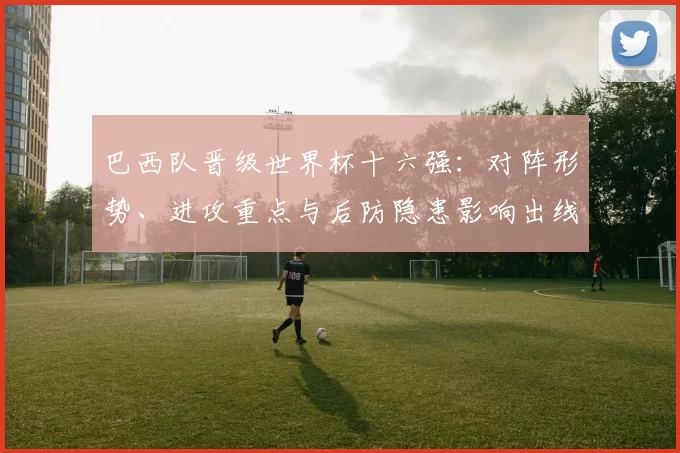 巴西队晋级世界杯十六强:对阵形势、进攻重点与后防隐患影响出线前景