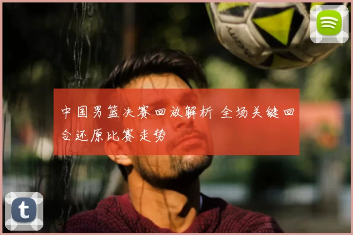 中国男篮决赛回放解析 全场关键回合还原比赛走势