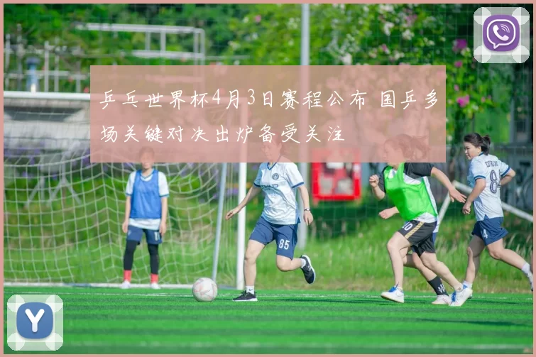 乒乓世界杯4月3日赛程公布 国乒多场关键对决出炉备受关注