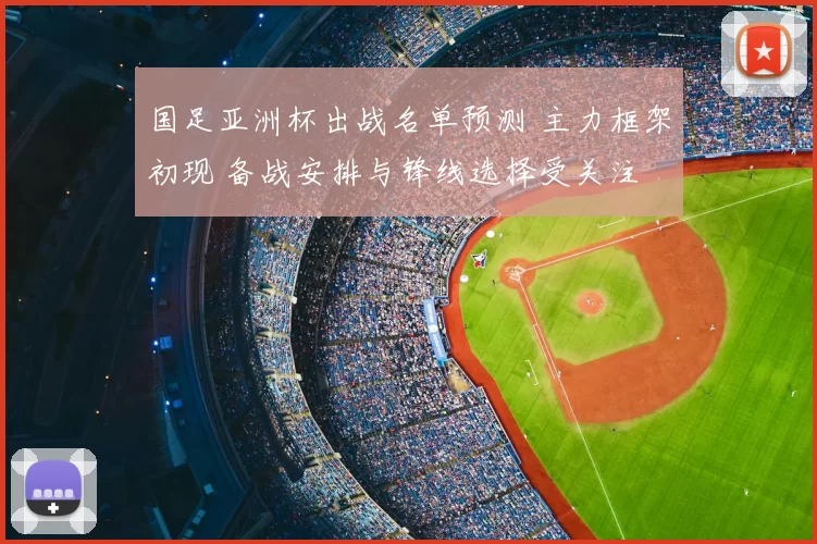 国足亚洲杯出战名单预测 主力框架初现 备战安排与锋线选择受关注