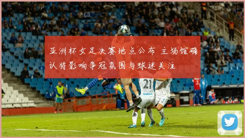 亚洲杯女足决赛地点公布 主场馆确认将影响争冠氛围与球迷关注