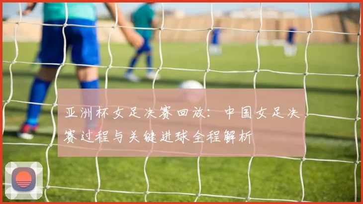 亚洲杯女足决赛回放：中国女足决赛过程与关键进球全程解析