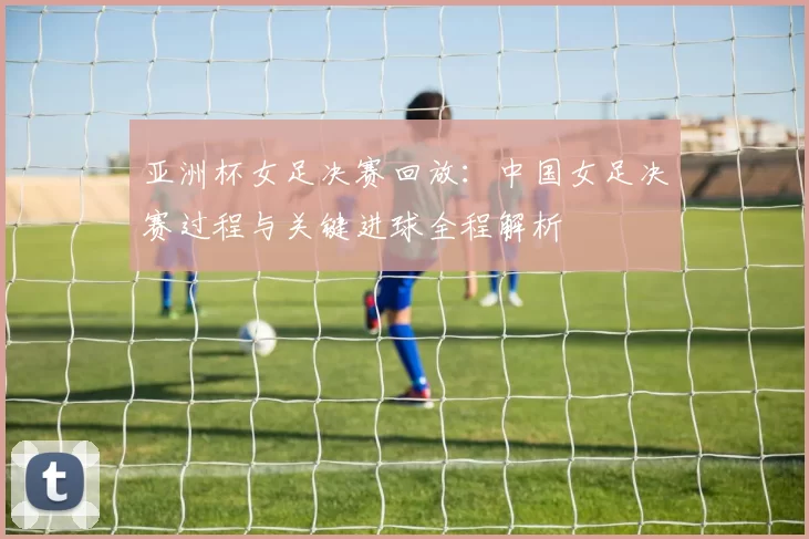 亚洲杯女足决赛回放：中国女足决赛过程与关键进球全程解析