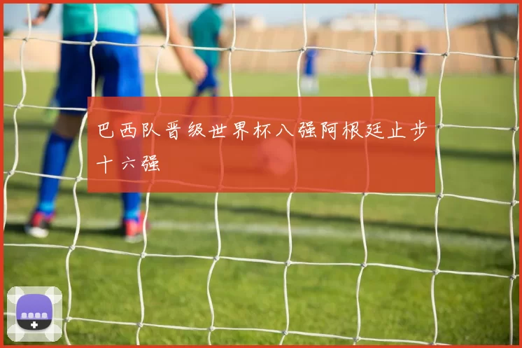 巴西队晋级世界杯八强阿根廷止步十六强