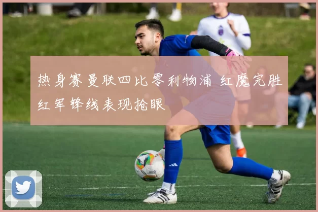 热身赛曼联四比零利物浦 红魔完胜红军锋线表现抢眼