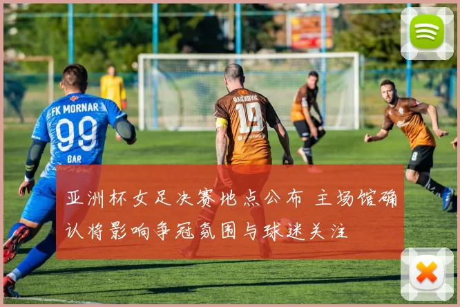 亚洲杯女足决赛地点公布 主场馆确认将影响争冠氛围与球迷关注