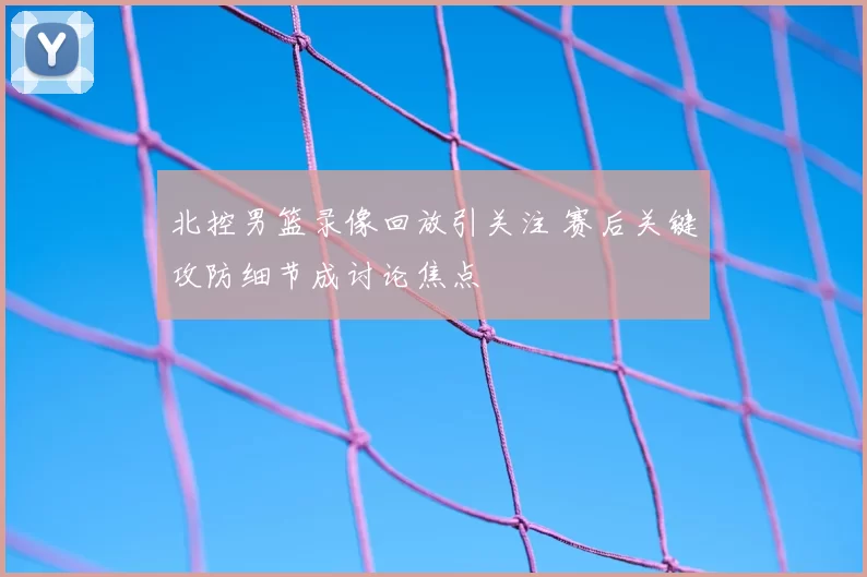 北控男篮录像回放引关注 赛后关键攻防细节成讨论焦点