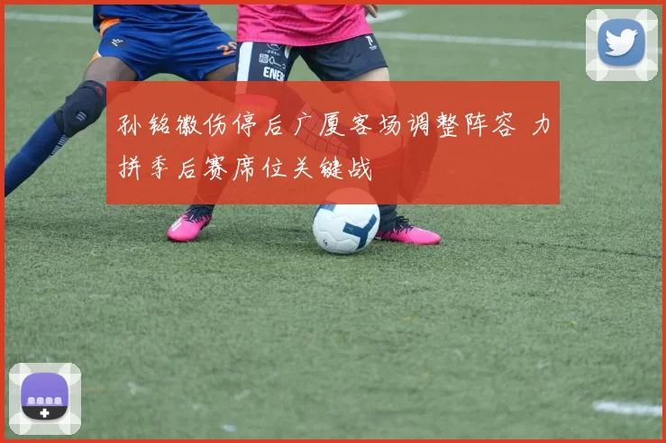 孙铭徽伤停后广厦客场调整阵容 力拼季后赛席位关键战