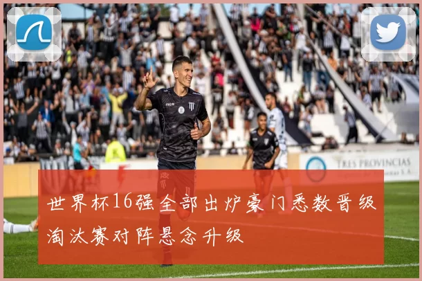 世界杯16强全部出炉豪门悉数晋级淘汰赛对阵悬念升级