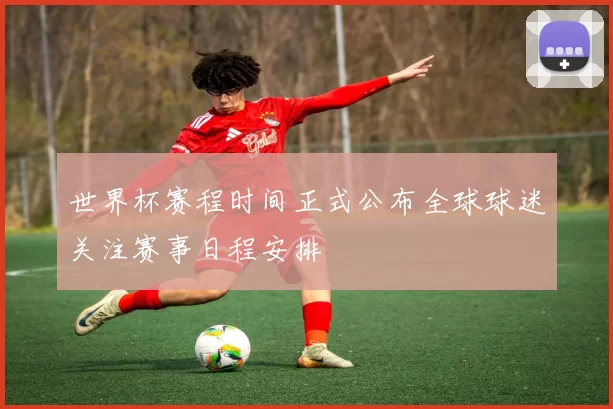 世界杯赛程时间正式公布全球球迷关注赛事日程安排