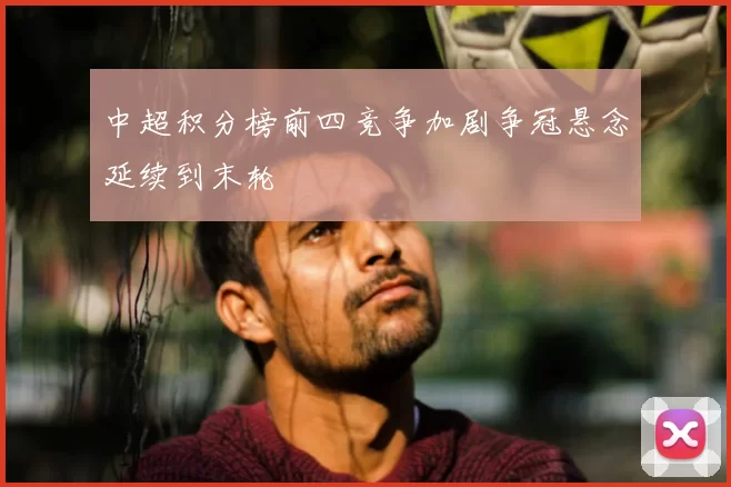 中超积分榜前四竞争加剧争冠悬念延续到末轮