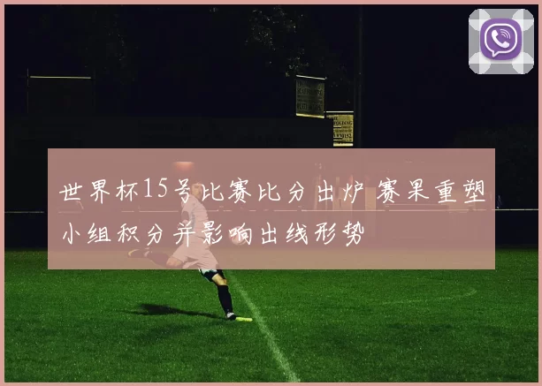 世界杯15号比赛比分出炉 赛果重塑小组积分并影响出线形势