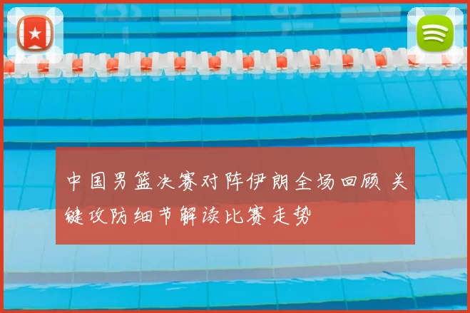 中国男篮决赛对阵伊朗全场回顾 关键攻防细节解读比赛走势