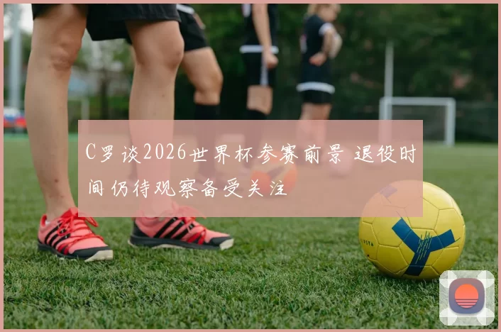 C罗谈2026世界杯参赛前景 退役时间仍待观察备受关注